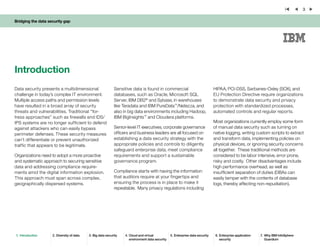 Bridging the data security gap
3
Introduction
Data security presents a multidimensional
challenge in today’s complex IT environment.
Multiple access paths and permission levels
have resulted in a broad array of security
threats and vulnerabilities. Traditional “for-
tress approaches” such as firewalls and IDS/
IPS systems are no longer sufficient to defend
against attackers who can easily bypass
perimeter defenses. These security measures
can’t differentiate or prevent unauthorized
traffic that appears to be legitimate.
Organizations need to adopt a more proactive
and systematic approach to securing sensitive
data and addressing compliance require-
ments amid the digital information explosion.
This approach must span across complex,
geographically dispersed systems.
Sensitive data is found in commercial
databases, such as Oracle, Microsoft SQL
Server, IBM DB2®
and Sybase, in warehouses
like Teradata and IBM PureData™
/Netezza, and
also in big data environments including Hadoop,
IBM BigInsights™
and Cloudera platforms.
Senior-level IT executives, corporate governance
officers and business leaders are all focused on
establishing a data security strategy with the
appropriate policies and controls to diligently
safeguard enterprise data, meet compliance
requirements and support a sustainable
governance program.
Compliance starts with having the information
that auditors require at your fingertips and
ensuring the process is in place to make it
repeatable. Many privacy regulations including
HIPAA, PCI-DSS, Sarbanes-Oxley (SOX), and
EU Protection Directive require organizations
to demonstrate data security and privacy
protection with standardized processes,
automated controls and regular reports.
Most organizations currently employ some form
of manual data security such as turning on
native logging, writing custom scripts to extract
and transform data, implementing policies on
physical devices, or ignoring security concerns
all together. These traditional methods are
considered to be labor intensive, error prone,
risky and costly. Other disadvantages include
high performance overhead, as well as
insufficient separation of duties (DBAs can
easily tamper with the contents of database
logs, thereby affecting non-repudiation).
1.	 Introduction 2.	Diversity of data 3.	Big data security 4.	Cloud and virtual
environment data security
5.	Enterprise data security 6.	Enterprise application
security
7.	 Why IBM InfoSphere
Guardium
 