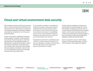 Bridging the data security gap
9
With workloads moving to private clouds, securing
data in virtual environments is becoming more
important than ever. Data centers must become
more flexible, especially as workloads of different
trust levels are combined to run on the same
physical hardware.
Private clouds deliver capabilities that expand
what’s possible in business model innovation.
For example, the private cloud can make new
offerings and services available instantly on a
global scale to accelerate monetization, while at
the same time lowering IT and infrastructure
costs. While private clouds offer many benefits,
they also present a new attack vector. So how
can your organization embrace cloud benefits
while also securing sensitive data?
Cloud and virtual environment data security
Holistic protection strategies for private cloud
environments should provide alerts to security
administrators of suspicious behaviors such as
unusual network activity. Data security processes
need to continuously track data across the
private cloud environment and provide insight into
who is accessing the data across applications,
databases, warehouses and file shares.
Such an approach ensures a 360-degree
lockdown of all organizational data, no matter
where it resides, in every stage of its utilization.
To ensure data is protected in virtualized and
cloud environments, organizations need to
understand what data is going into these
environments, how access to this data can
be monitored, what types of vulnerabilities
exist and how to demonstrate compliance.
Protections should be built into virtual and
cloud environments from the start.
Organizations should look to centralize security
controls in private cloud environments and
ensure a separation of duties so that the data
administrator doesn’t also become the
security administrator or auditor.
1.	 Introduction 2.	Diversity of data 3.	Big data security 4.	Cloud and virtual
environment data security
5.	Enterprise data security 6.	Enterprise application
security
7.	 Why IBM InfoSphere
Guardium
 
