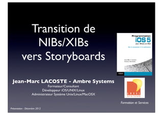 Transition de
             NIBs/XIBs
          vers Storyboards
 Jean-Marc LACOSTE - Ambre Systems
                              Formateur/Consultant
                         Développeur iOS/UNIX/Linux
                   Administrateur Système Unix/Linux/MacOSX

                                                              Formation et Services
Présentation - Décembre 2012
 