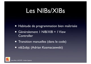 Les NIBs/XIBs

     • Habitude de programmation bien maîtrisée
     • Généralement 1 NIB/XIB = 1 View
           Controller
     • Transition manuelles (dans le code)
     • nib2objc (Adrian Kosmaczewski)

Jean-Marc LACOSTE - Ambre Systems
 