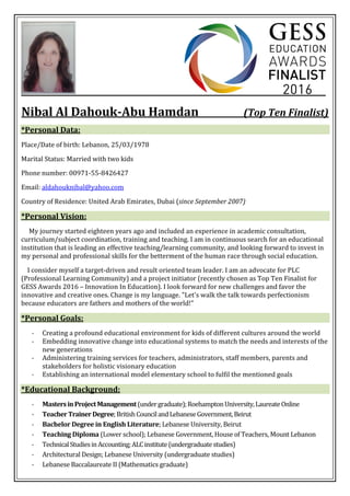 Nibal Al Dahouk-Abu Hamdan (Top Ten Finalist)
*Personal Data:
Place/Date of birth: Lebanon, 25/03/1978
Marital Status: Married with two kids
Phone number: 00971-55-8426427
Email: aldahouknibal@yahoo.com
Country of Residence: United Arab Emirates, Dubai (since September 2007)
*Personal Vision:
My journey started eighteen years ago and included an experience in academic consultation,
curriculum/subject coordination, training and teaching. I am in continuous search for an educational
institution that is leading an effective teaching/learning community, and looking forward to invest in
my personal and professional skills for the betterment of the human race through social education.
I consider myself a target-driven and result oriented team leader. I am an advocate for PLC
(Professional Learning Community) and a project initiator (recently chosen as Top Ten Finalist for
GESS Awards 2016 – Innovation In Education). I look forward for new challenges and favor the
innovative and creative ones. Change is my language. "Let's walk the talk towards perfectionism
because educators are fathers and mothers of the world!"
*Personal Goals:
- Creating a profound educational environment for kids of different cultures around the world
- Embedding innovative change into educational systems to match the needs and interests of the
new generations
- Administering training services for teachers, administrators, staff members, parents and
stakeholders for holistic visionary education
- Establishing an international model elementary school to fulfil the mentioned goals
*Educational Background:
- MastersinProjectManagement(undergraduate);RoehamptonUniversity,LaureateOnline
- TeacherTrainerDegree;BritishCouncilandLebaneseGovernment,Beirut
- Bachelor Degree in English Literature; Lebanese University, Beirut
- Teaching Diploma (Lower school); Lebanese Government, House of Teachers, Mount Lebanon
- TechnicalStudiesinAccounting;ALCinstitute(undergraduatestudies)
- Architectural Design; Lebanese University (undergraduate studies)
- Lebanese Baccalaureate II (Mathematics graduate)
 