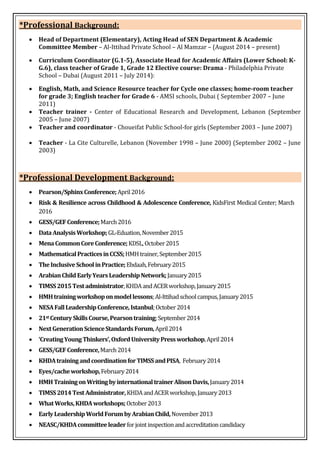 *Professional Background:
 Head of Department (Elementary), Acting Head of SEN Department & Academic
Committee Member – Al-Ittihad Private School – Al Mamzar – (August 2014 – present)
 Curriculum Coordinator (G.1-5), Associate Head for Academic Affairs (Lower School: K-
G.6), class teacher of Grade 1, Grade 12 Elective course: Drama - Philadelphia Private
School – Dubai (August 2011 – July 2014):
 English, Math, and Science Resource teacher for Cycle one classes; home-room teacher
for grade 3; English teacher for Grade 6 - AMSI schools, Dubai ( September 2007 – June
2011)
 Teacher trainer - Center of Educational Research and Development, Lebanon (September
2005 – June 2007)
 Teacher and coordinator - Choueifat Public School-for girls (September 2003 – June 2007)
 Teacher - La Cite Culturelle, Lebanon (November 1998 – June 2000) (September 2002 – June
2003)
*Professional Development Background:
 Pearson/SphinxConference;April2016
 Risk & Resilience across Childhood & Adolescence Conference, KidsFirst Medical Center; March
2016
 GESS/GEFConference;March2016
 DataAnalysisWorkshop;GL-Eduation,November2015
 MenaCommonCoreConference;KDSL,October2015
 MathematicalPracticesinCCSS;HMHtrainer,September2015
 TheInclusiveSchoolinPractice;Ebdaah,February2015
 ArabianChildEarlyYearsLeadershipNetwork;January2015
 TIMSS2015Testadministrator,KHDAandACERworkshop,January2015
 HMHtrainingworkshoponmodellessons;Al-Ittihadschoolcampus,January2015
 NESAFallLeadershipConference,Istanbul;October2014
 21st CenturySkillsCourse,Pearsontraining;September2014
 NextGenerationScienceStandardsForum,April2014
 ‘CreatingYoungThinkers’,OxfordUniversityPressworkshop,April2014
 GESS/GEFConference,March2014
 KHDAtrainingandcoordinationforTIMSSandPISA, February2014
 Eyes/cacheworkshop,February2014
 HMHTrainingonWritingbyinternationaltrainerAlisonDavis,January2014
 TIMSS2014TestAdministrator,KHDAandACERworkshop,January2013
 WhatWorks,KHDAworkshops;October2013
 EarlyLeadershipWorldForumbyArabianChild,November2013
 NEASC/KHDAcommitteeleaderforjointinspectionandaccreditationcandidacy
 
