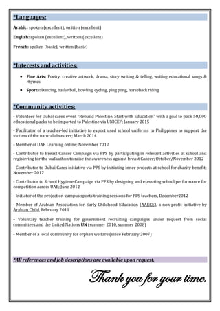 *Languages:
Arabic: spoken (excellent), written (excellent)
English: spoken (excellent), written (excellent)
French: spoken (basic), written (basic)
*Interests and activities:
 Fine Arts: Poetry, creative artwork, drama, story writing & telling, writing educational songs &
rhymes
 Sports: Dancing, basketball, bowling, cycling, ping pong, horseback riding
*Community activities:
- Volunteer for Dubai cares event “Rebuild Palestine. Start with Education” with a goal to pack 50,000
educational packs to be imported to Palestine via UNICEF; January 2015
- Facilitator of a teacher-led initiative to export used school uniforms to Philippines to support the
victims of the natural disasters; March 2014
- Member of UAE Learning online; November 2012
- Contributor to Breast Cancer Campaign via PPS by participating in relevant activities at school and
registering for the walkathon to raise the awareness against breast Cancer; October/November 2012
- Contributor to Dubai Cares initiative via PPS by initiating inner projects at school for charity benefit;
November 2012
- Contributor to School Hygiene Campaign via PPS by designing and executing school performance for
competition across UAE; June 2012
- Initiator of the project on-campus sports training sessions for PPS teachers, December2012
- Member of Arabian Association for Early Childhood Education (AAECE), a non-profit initiative by
Arabian Child, February 2011
- Voluntary teacher training for government recruiting campaigns under request from social
committees and the United Nations UN (summer 2010, summer 2008)
- Member of a local community for orphan welfare (since February 2007)
*All references and job descriptions are available upon request.
Thank you for your time.
 