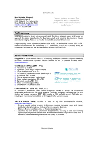 Curriculum vitae

M.A. Nibbelke (Maarten)
                                                       “In any industry, no matter how
Prinses Beatrixlaan 2
3708 CA Zeist, The Netherlands                         competitive it is, a company can
Date of birth: 2 September 1964                       create a blue ocean of uncontested
maarten_nibbelke@hotmail.com                                    market space”
GSM +31.6.2294.1261


Profile summary
MEDTECH executive level, entrepreneurial spirit. Combines strategic views and hands on
approach to realize opportunities for business growth and personal development. Values
respect and integrity. Focused on results, dedicated to people and team work.

Large company senior experience (Baxter 1994-2006), GM experience (Dirinco 2007-2009).
Recent accomplishment as “turn-around” CEO (Polyganics 2011-2012). Currently acting as
independent entrepreneur and advisor (2MEDICAL-europe 2009-2013).




Professional Resume
Polyganics: a global oriented MEDTECH company developing, manufacturing and marketing
proprietary Bioresorbable synthetic medical devices for ENT & General surgery needs.
www.polyganics.com

Chief Executive Officer, 2011 – 2012;
  Revenues up by 80%
  Significant Gross Margin improvement
  FTE’s increased from 26 to 45                          Mission
  EBITDA from break-even to high double digit %,         Provide customers around the globe with
                                                         the best bioresorbable medical devices.
  Accelerated R&D pipeline
  Clinical research program implemented                  Vision
                                                         By applying excellence in satisfying the
  2 new product registrations CE & FDA                   needs    of    customers, partners   and
  3 products pending FDA 2013                            employees, we will generate the revenues
                                                         to sustain our mission.
  1 new haemostasis patent filed
  Shareholders value has doubled

Chief Commercial Officer, 2011 – mid 2011;
A consultancy assignment (see 2MEDICAL-europe below) to rebuild the commercial
organization and re-access the overall strategy. The board requested me to execute this new
strategy as “change managing CEO”. 2011 results at 20% profitable growth. R&D plan set,
including an international clinical trial, to fill the pipeline for future revenues.


2MEDICAL-europe, owner; founded in 2009 as my own entrepreneurial initiative,
www.2medical-europe.com
•   Bringing special medical products to European markets (exclusive import and master
    distribution). Long term brand strategy, channel execution & control.
•   Strategic & commercial consulting to life science companies.
•   Launched my own brand; ClearView® Scopewarmer; an easy to use tool warming
    laparoscopes to prevent condensation. Established manufacturing in China and build a
    network of distributors selling this device in a variety of countries.




                                   Maarten Nibbelke
 