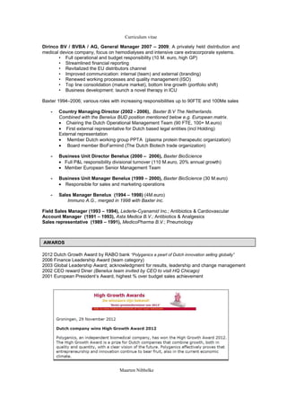 Curriculum vitae

Dirinco BV / BVBA / AG, General Manager 2007 C 2009; A privately held distribution and
medical device company, focus on hemodialyses and intensive care extracorporale systems.
       ? Full operational and budget responsibility (10 M. euro, high GP)
       ? Streamlined financial reporting
       ? Revitalized the EU distributors channel
       ? Improved communication: internal (team) and external (branding)
       ? Renewed working processes and quality management (ISO)
       ? Top line consolidation (mature market), bottom line growth (portfolio shift)
       ? Business development: launch a novel therapy in ICU

Baxter 1994C2006; various roles with increasing responsibilities up to 90FTE and 100Me sales

   -   Country Managing Director (2002 - 2006), Baxter B.V The Netherlands.
       Combined with the Benelux BUD position mentioned below e.g. European matrix.
       ? Chairing the Dutch Operational Management Team (90 FTE, 100+ M.euro)
       ? First external representative for Dutch based legal entities (incl Holding)
       External representation
       ? Member Dutch working group PPTA (plasma protein therapeutic organization)
       ? Board member BioFarmind (The Dutch Biotech trade organization)

   -   Business Unit Director Benelux (2000 C 2006), Baxter BioScience
       ? Full P&L responsibility divisional turnover (110 M.euro, 20% annual growth)
       ? Member European Senior Management Team

   -   Business Unit Manager Benelux (1999 C 2000), Baxter BioScience (30 M.euro)
       ? Responsible for sales and marketing operations

   -   Sales Manager Benelux (1994 C 1998) (4M.euro)
           Immuno A.G., merged in 1998 with Baxter inc.

Field Sales Manager (1993 C 1994), Lederle-Cyanamid Inc.; Antibiotics & Cardiovascular
Account Manager (1991 C 1993), Asta Medica B.V.; Antibiotics & Analgesics
Sales representative (1989 C 1991), MedicoPharma B.V.; Pneumology



AWARDS

2012 Dutch Growth Award by RABO bank Polyganics a pearl of Dutch innovation selling globally
2006 Finance Leadership Award (team category)
2003 Global Leadership Award; acknowledgment for results, leadership and change management
2002 CEO reward Diner (Benelux team invited by CEO to visit HQ Chicago)
2001 European Presidents Award, highest % over budget sales achievement




                                    Maarten Nibbelke
 