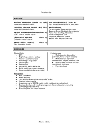 Curriculum vitae



Education

Advanced Management Program (July 2006)         High school Atheneum B, (1976 C 82)
Insead, Fontainebleau France                    Rijks scholen gemeenschap de Breul, Zeist

Developing Executive Intuition   (May 2002)     Various training
Insead, Fontainebleau France                    Decision making, Baxter learning center
                                                Customer Ownership, Baxter learning center
Bachelor Business Administration (1990C94)     Farma Field Coaching, Interselling
HEAO, Utrecht, evening course.                  Middle Management, ISW
                                                Situational leadership, Lederle
General nurse education           (1985C89)    Various sales & account trainings
Oudenrijn Hospital Utrecht

Medical School, University        (1982C85)
Rijks Universiteit Utrecht


EXPERIENCE

Medical fields                                       Product groups
  ?   ENT                                              ?    Medical devices disposables
  ?   Nephrology / dialysis / Urology                  (catheters, filters, surgical, lines etc)
  ?   Intensive care / critical care                   ?    Medical devices equipment
  ?   Hematology / coagulation                         (hemofiltration, dialyses, intensive care)
  ?   (Bio) Surgery                                    ?    Biotech (blood products, vaccines,
  ?   Immunology                                       recombinant, biosurgery)
  ?   Intravenous home care service                    ?    Pharmaceuticals
  ?   Public health / vaccination programs
  ?   Governmental / reimbursement lobby

Management
  ?  P&L > 100Meuro
  ?  Board reporting
  ?  Turn around, organizational change, high growth
  ?  Start-up, entrepreneurial
  ?  Organization up to 100 FTE, matrix model, multidivisional, multinational
  ?  Business development, including management of external suppliers, marketing
      partnerships and distributors
  ?  R&D, innovation and clinical research




                                  Maarten Nibbelke
 