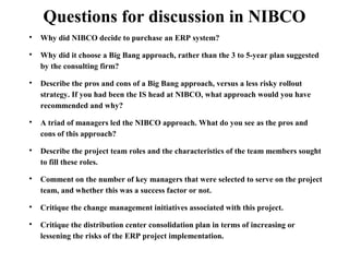Questions for discussion in NIBCO 
 Why did NIBCO decide to purchase an ERP system? 
 Why did it choose a Big Bang approach, rather than the 3 to 5-year plan suggested 
by the consulting firm? 
 Describe the pros and cons of a Big Bang approach, versus a less risky rollout 
strategy. If you had been the IS head at NIBCO, what approach would you have 
recommended and why? 
 A triad of managers led the NIBCO approach. What do you see as the pros and 
cons of this approach? 
 Describe the project team roles and the characteristics of the team members sought 
to fill these roles. 
 Comment on the number of key managers that were selected to serve on the project 
team, and whether this was a success factor or not. 
 Critique the change management initiatives associated with this project. 
 Critique the distribution center consolidation plan in terms of increasing or 
lessening the risks of the ERP project implementation. 
 