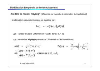 Modélisation temporelle de l’évanouissement 
Modèle de Rician, Rayleigh (différence par rapport à la domination du trajet direct) 
L’atténuation autour du récepteur est modélisé par : 
L(t) = α (t) exp( jφ (t)) 
φ(t) : variable aléatoire uniformément répartie dans [-π, + π] 
α(t) : variable de Rayleigh (variable de Chi centrée du deuxième ordre) 
2 2 
t x t y t 
( ) ( ) ( ) 
, circulaire si 
2 
x t N 
( ) ~ (0, σ 
) 
x 
( ) ~ (0, ) 
α 
Pr( ) exp 
σ σ 
⎛ 
2 
α 
le canal radio-mobile 12 
où 
2 y 
σ 
α 
= 
⎪⎩ 
⎪⎨ ⎧ 
= + 
x 
y 
y t N 
⎞ 
⎟ ⎟⎠ 
⎜ ⎜⎝ 
= − 2 
2 2 
σ 
σ 
α 
 