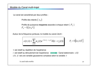 Modèle du Canal multi-trajet 
Le canal est caractérisé par deux profiles : 
Profile des retards { τn } 
Profile de puissance moyenne associée à chaque retard { Pn } 
Pn = E[ (rn)² ] 
Autour de la fréquence porteuse, le modèle du canal s’écrit : 
L 
1 
c τ t α π c τ n 2 n t e δ t τ t P n = E[( α 
n (t))] Σ− 
i f t 
( ; ) = ( ) − 2 ( ) ( − 
( )) 
= 
0 
n 
n 
τ est relatif au répétition de l’expérience 
t est relatif au déroulement de l’expérience Canal stationnaire : c(t) 
c(τ, t) est une variable gaussienne complexe selon la variable τ 
le canal radio-mobile 19 
 