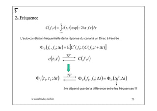 2- Fréquence 
∞ 
C( f , t) = ∫c(τ , t) exp ( − 2 
iπ f τ )dτ 
−∞ 
le canal radio-mobile 23 
τ 
L’auto-corrélation fréquentielle de la réponse du canal à un Dirac à l’entrée 
( , ; ) E[ * 
( 1 ; ) ( 2 
; )] 1 2 f f t C f t C f t t C Φ Δ = + Δ 
c(τ ,t) C( f ,t) TF 
( f f t) ( f t) C C Φ , ;Δ = Φ Δ ;Δ 1 2 ( t) c Φ , ;Δ 1 2 τ τ TF 
Ne dépend que de la différence entre les fréquences !!! 
 