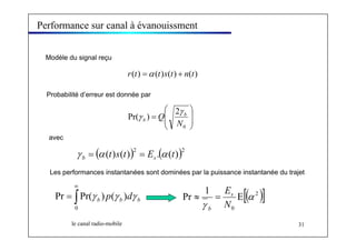 Performance sur canal à évanouissment 
Modèle du signal reçu 
r(t) =α (t)s(t) + n(t) 
Probabilité d’erreur est donnée par 
⎞ 
⎟ ⎟ 
⎠ 
⎛ 
Pr( ) 2 
⎜ ⎜ 
γ 
Q b 
⎝ 
= 
0 
N 
γ 
b 
∞ 
= 
Pr Pr( γ b ) p ( γ b ) dγ b Pr ≈ 1 = 
Es 
E [( α 
2 )] 
le canal radio-mobile 31 
avec 
( (t)s(t))2 E .( (t))2 b s γ = α = α 
Les performances instantanées sont dominées par la puissance instantanée du trajet 
∫ 
0 
0 
γ N 
b 
 