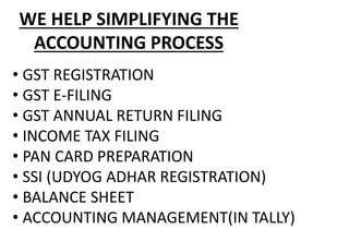 • GST REGISTRATION
• GST E-FILING
• GST ANNUAL RETURN FILING
• INCOME TAX FILING
• PAN CARD PREPARATION
• SSI (UDYOG ADHAR REGISTRATION)
• BALANCE SHEET
• ACCOUNTING MANAGEMENT(IN TALLY)
WE HELP SIMPLIFYING THE
ACCOUNTING PROCESS
 