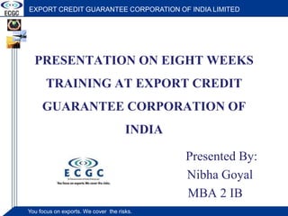 PRESENTATION ON EIGHT WEEKS TRAINING AT EXPORT CREDIT GUARANTEE CORPORATION OF INDIA Presented By:                                      Nibha Goyal                                   MBA 2 IB 