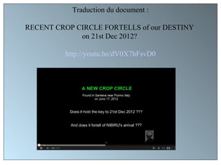 Traduction du document :

RECENT CROP CIRCLE FORTELLS of our DESTINY
             on 21st Dec 2012?

         http://youtu.be/dV0X7hFsvD0
 
