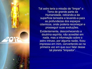 Tal astro teria a missão de “limpar” a Terra de grande parte da Humanidade, retirando-a da superfície terrestre e levando-a para as profundezas dos espaços cósmicos, onde poderia recomeçar e prosseguir suas evoluções.  Evidentemente, desconhecendo a doutrina espírita, não acreditei em nada, mas a informação sobre o astro intruso, por alguma razão, ficou impressa em mim, convertendo-se na primeira vez em que ouvi falar desse tal planeta “limpador”. 