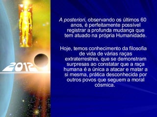 A posteriori , observando os últimos 60 anos, é perfeitamente possível registrar a profunda mudança que tem atuado na própria Humanidade. Hoje, temos conhecimento da filosofia de vida de várias raças extraterrestres, que se demonstram surpresas ao constatar que a raça humana é a única a atacar e matar a si mesma, prática desconhecida por outros povos que seguem a moral cósmica.  