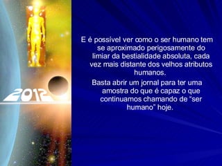 E é possível ver como o ser humano tem se aproximado perigosamente do limiar da bestialidade absoluta, cada vez mais distante dos velhos atributos humanos.  Basta abrir um jornal para ter uma amostra do que é capaz o que continuamos chamando de “ser humano” hoje.  