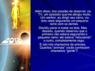 Além disso, tive ocasião de observar, na TV, um episódio que me atingiu muito. Um senhor, ao dirigir seu carro, viu dois ratos segurando um pequeno ramo com os dentes.  Decidiu parar e matar os dois. Mas desistiu, quando observou que o primeiro não estava segurando o pequeno ramo: ele estava “rebocando” o outro, completamente cego.  E isto nós chamamos de animais. Quantos “animais” vocês conhecem chamados “gente”?  