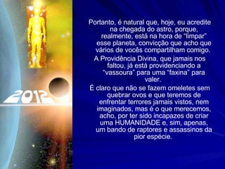 Portanto, é natural que, hoje, eu acredite na chegada do astro, porque, realmente, está na hora de “limpar” esse planeta, convicção que acho que vários de vocês compartilham comigo.  A Providência Divina, que jamais nos faltou, já está providenciando a “vassoura” para uma “faxina” para valer.  É claro que não se fazem omeletes sem quebrar ovos e que teremos de enfrentar terrores jamais vistos, nem imaginados, mas é o que merecemos, acho, por ter sido incapazes de criar uma HUMANIDADE e, sim, apenas, um bando de raptores e assassinos da pior espécie.  