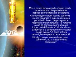 Mas o tempo tem passado e tenho ficado observando a chegada de mais notícias sobre o tal astro do  Hercílio .  As informações foram ficando cada vez menos esparsas e mais consistentes, permitindo, hoje, chegar à grande resposta à maior pergunta: “É verdade o que se comenta sobre um astro intruso, o tal Planeta X? Quais são as evidências e o que poderemos esperar desse evento? A Terra sofrerá destruição completa e desaparecerá?  Há algo que poderemos fazer para sobreviver, ou a catástrofe nos aniquilará?”.  