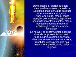 Devo, desde já, alertar que esta palestra não é apenas parte de um  Workshop , mas, sim, algo de muito mais severo e abrangente. Procurem, então, prestar muita atenção, pois os dados disponíveis são muito recentes e exatos. Não é necessário fantasiar nada, a realidade já é suficientemente fantástica.  Se houver, os sobreviventes poderão dizer de ter presenciado o maior “fogo de artifício jamais sonhado” além dos estranhos sinais nos céus, repetidas vezes presentes nas mensagens proféticas de várias religiões.  