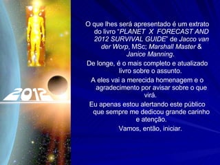 O que lhes será apresentado é um extrato do livro “ PLANET  X  FORECAST AND 2012 SURVIVAL GUIDE ” de  Jacco van der Worp , MSc;  Marshall Master  &  Janice Manning .  De longe, é o mais completo e atualizado livro sobre o assunto.  A eles vai a merecida homenagem e o agradecimento por avisar sobre o que virá.  Eu apenas estou alertando este público que sempre me dedicou grande carinho e atenção. Vamos, então, iniciar.  