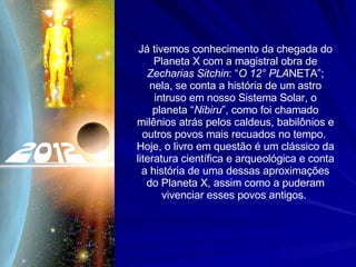 Já tivemos conhecimento da chegada do Planeta X com a magistral obra de  Zecharias Sitchin : “ O 12° PLA NETA”; nela, se conta a história de um astro intruso em nosso Sistema Solar, o planeta “ Nibiru ”, como foi chamado milênios atrás pelos caldeus, babilônios e outros povos mais recuados no tempo.  Hoje, o livro em questão é um clássico da literatura científica e arqueológica e conta a história de uma dessas aproximações do Planeta X, assim como a puderam vivenciar esses povos antigos.  