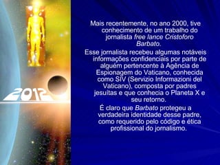 Mais recentemente, no ano 2000, tive conhecimento de um trabalho do jornalista  free lance   Cristoforo Barbato .  Esse jornalista recebeu algumas notáveis informações confidenciais por parte de alguém pertencente à Agência de Espionagem do Vaticano, conhecida como SIV (Servizio Informazioni del Vaticano), composta por padres jesuítas e que conhecia o Planeta X e seu retorno.  É claro que  Barbato  protegeu a verdadeira identidade desse padre, como requerido pelo código e ética profissional do jornalismo.  