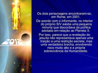 Os dois personagens encontraram-se, em Roma, em 2001.  De acordo com o informante, no interior do próprio SIV existia uma pequena minoria que discordava da política adotada em relação ao Planeta X.  Por isso, parece que a revelação do jesuíta não representava apenas uma traição a uma restrição secreta, mas uma verdadeira brecha, envolvendo risco muito alto e a própria sobrevivência da Humanidade.  