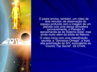 O padre enviou, também, um vídeo de dois minutos, da observação do espaço profundo com a imagem de um planeta com uma densa atmosfera (provavelmente, o Planeta X) aproximando-se do Sistema Solar, mas ainda muito além da órbita de Netuno.  O vídeo inicia com uma classificação secreta, a “ Secretum Omega ”, a mais alta autorização do SIV, equivalente ao “ Cosmic Top Secret ”, da OTAN.   