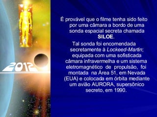 É provável que o filme tenha sido feito por uma câmara a bordo de uma sonda espacial secreta chamada  SILOE .  Tal sonda foi encomendada secretamente à  Lockeed-Martin ; equipada com uma sofisticada câmara infravermelha e um sistema  eletromagnético  de  propulsão,  foi  montada  na Área 51, em Nevada (EUA) e colocada em órbita mediante um avião AURORA, supersônico secreto, em 1990.  