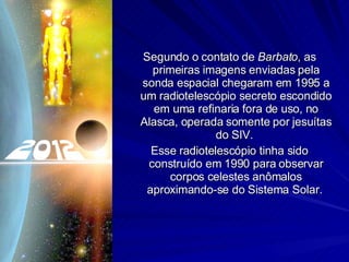 Segundo o contato de  Barbato , as primeiras imagens enviadas pela sonda espacial chegaram em 1995 a um radiotelescópio secreto escondido em uma refinaria fora de uso, no Alasca, operada somente por jesuítas do SIV.  Esse radiotelescópio tinha sido construído em 1990 para observar corpos celestes anômalos aproximando-se do Sistema Solar.  