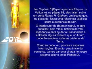 No Capítulo 5 (Espionagem em Púrpura: o Vaticano), na página 89, eles falam sobre um certo  Robert H. Graham , um jesuíta que, no passado, fizera uma referência explícita sobre a existência do SIV. O interlocutor de  Barbato  instruiu-o para espalhar, pela mídia, notícias de vital importância para ajudar a Humanidade a enfrentar alguns eventos que, no futuro, poderão envolver todas as criaturas da Terra.  Como se pode ver, poucas e esparsas informações. E então, para início da conversa, vamos dar uma olhada no nosso sistema solar e ao tal Planeta X.  