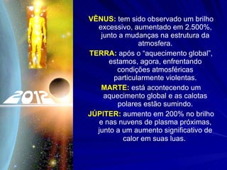 VÊNUS:  tem sido observado um brilho excessivo, aumentado em 2.500%, junto a mudanças na estrutura da atmosfera. TERRA:  após o “aquecimento global”, estamos, agora, enfrentando condições atmosféricas particularmente violentas. MARTE:  está acontecendo um aquecimento global e as calotas polares estão sumindo. JÚPITER:  aumento em 200% no brilho e nas nuvens de plasma próximas, junto a um aumento significativo de calor em suas luas.   