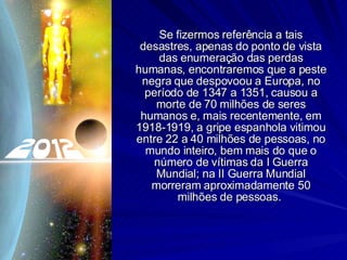 Se fizermos referência a tais desastres, apenas do ponto de vista das enumeração das perdas humanas, encontraremos que a peste negra que despovoou a Europa, no período de 1347 a 1351, causou a morte de 70 milhões de seres humanos e, mais recentemente, em 1918-1919, a gripe espanhola vitimou entre 22 a 40 milhões de pessoas, no mundo inteiro, bem mais do que o número de vítimas da I Guerra Mundial; na II Guerra Mundial morreram aproximadamente 50 milhões de pessoas.  