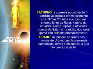 SATURNO:  a corrente equatorial tem perdido velocidade dramaticamente nos últimos 20 anos e surgiu uma enorme fonte de Raios X perto do equador. Como Júpiter, a atividade auroral de Saturno na região dos raios gama tem brilhado dramaticamente. URANO:  mudanças enormes nas nuvens de Urano, que ficaram mais numerosas, ativas e brilhantes, o que não tem explicação.  