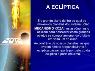 A ECLÍPTICA É o grande plano dentro do qual se movem os planetas do Sistema Solar. MECANISMO KOZAI:  os astrônomos o utilizam para descrever como grandes objetos se comportam quando orbitam em volta um do outro.  Ao contrário de nossos planetas, os que tiverem órbitas perpendiculares à eclíptica passam parte por debaixo da eclíptica e parte em cima.  