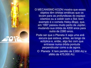 O MECANISMO KOZAI mostra que esses objetos têm órbitas erráticas que os levam para as profundezas do espaço cósmico ou a colidir com o Sol; bom exemplo é o cometa  Haley-Bopp , que, em 1997 passou muito perto de Júpiter, mudando sua órbita de 4200 anos para outra de 2380 anos.  Pode ser que o Planeta X seja uma anã escura que estava, antes, ao longo da eclíptica e, então, algo fez com que entrasse numa órbita pontuda perpendicular como a de agora.  O  Planeta  X tem periélio de 2,850 AU e afélio de 475,000 AU. 