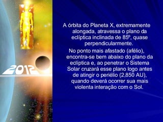 A órbita do Planeta X, extremamente alongada, atravessa o plano da eclíptica inclinada de 85º, quase perpendicularmente.  No ponto mais afastado (afélio), encontra-se bem abaixo do plano da eclíptica e, ao penetrar o Sistema Solar cruzará esse plano logo antes de atingir o periélio (2,850 AU), quando deverá ocorrer sua mais violenta interação com o Sol.  
