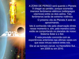 A ZONA DE PERIGO será quando o Planeta X chegar ao periélio, porque ocorrerão imensos fenômenos elétricos (relâmpagos cósmicos) entre os dois astros. Tais fenômenos serão de extrema violência. O próximo vôo do Planeta X está se aproximando.  Isto é conhecido não pela observação direta nesse momento e, sim, pela maneira como estão se comportando os planetas de nosso Sistema Solar e o Sol.  E esta previsão concorda com as experiências anteriores nas últimas vezes em que esse intruso esteve entre nós. Ele só se tornará visível, no Hemisfério Sul, em 2009 ou em 2010.  