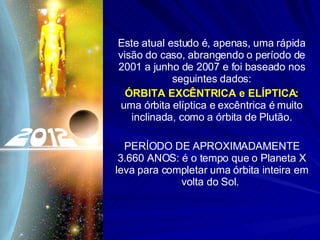 Este atual estudo é, apenas, uma rápida visão do caso, abrangendo o período de 2001 a junho de 2007 e foi baseado nos seguintes dados: ÓRBITA EXCÊNTRICA e ELÍPTICA:  uma órbita elíptica e excêntrica é muito inclinada, como a órbita de Plutão. PERÍODO DE APROXIMADAMENTE 3.660 ANOS: é o tempo que o Planeta X leva para completar uma órbita inteira em volta do Sol.  