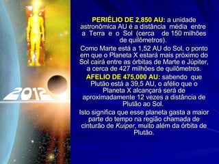 PERIÉLIO DE 2,850 AU:  a unidade astronômica AU é a distância  média  entre  a  Terra  e  o  Sol  (cerca  de 150 milhões de quilômetros).  Como Marte está a 1,52 AU do Sol, o ponto em que o Planeta X estará mais próximo do Sol cairá entre as órbitas de Marte e Júpiter, a cerca de 427 milhões de quilômetros. AFELIO DE 475,000 AU:  sabendo  que Plutão está a 39,5 AU, o afélio que o Planeta X alcançará será de aproximadamente 12 vezes a distância de Plutão ao Sol.  Isto significa que esse planeta gasta a maior parte do tempo na região chamada de cinturão de  Kuiper , muito além da órbita de Plutão. 