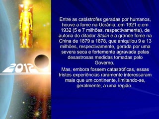 Entre as catástrofes geradas por humanos, houve a fome na Ucrânia, em 1921 e em 1932 (5 e 7 milhões, respectivamente), de autoria do ditador  Stalin e  a grande fome na China de 1879 a 1878, que aniquilou 9 e 13 milhões, respectivamente, gerada por uma severa seca e fortemente agravada pelas desastrosas medidas tomadas pelo Governo.  Mas, embora fossem catastróficas, essas tristes experiências raramente interessaram mais que um continente, limitando-se, geralmente, a uma região.  