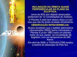 INCLINAÇÃO DA ÓRBITA QUASE PERPENDICULAR AO PLANO DA ECLÍPTICA:   cerca de 90% dos objetos observados pertencem às 12 Constelações do Zodíaco.  O Planeta X está bem abaixo disso e é por isso que não foi ainda revelado oficialmente. OBSERVAÇÃO INFRAVERMELHA:   Muitos acreditam que o satélite astronômico infravermelho (IRAS) tenha individuado o Planeta X já em 1983 como um planeta maior do que Júpiter, na Constelação de Sagitário, com um temperatura de 240 Kelvin.  Em abril de 2006, a YOWUSA.COM revelou a estória do telescópio do Pólo Sul.  