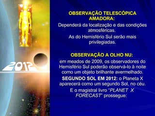 OBSERVAÇÃO TELESCÓPICA AMADORA:  Dependerá da localização e das condições atmosféricas.  As do Hemisfério Sul serão mais privilegiadas. OBSERVAÇÃO A OLHO NU:   em meados de 2009, os observadores do Hemisfério Sul poderão observá-lo à noite como um objeto brilhante avermelhado. SEGUNDO SOL EM 2012:  o Planeta X aparecerá como um segundo Sol, no céu. E o magistral livro “ PLANET  X  FORECAST ” prossegue:  