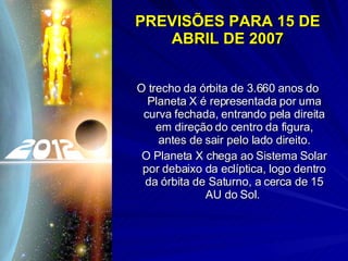 PREVISÕES PARA 15 DE ABRIL DE 2007 O trecho da órbita de 3.660 anos do Planeta X é representada por uma curva fechada, entrando pela direita em direção do centro da figura, antes de sair pelo lado direito. O Planeta X chega ao Sistema Solar por debaixo da eclíptica, logo dentro da órbita de Saturno, a cerca de 15 AU do Sol.  