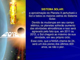 SISTEMA SOLAR:  a aproximação do Planeta X perturbará o Sol e todos os maiores astros do Sistema Solar.  Devido às mudanças em seu campo elétrico, os planetas sofrerão aumento das atividades atmosféricas e isso será agravado pelo fato que, em 2011 ou 2012, o Sol chegará ao máximo de sua atividade, em seu próprio ciclo.  Esse ciclo, que a NASA chama de 24, será um dos piores dos últimos 400 anos, se não o pior. 