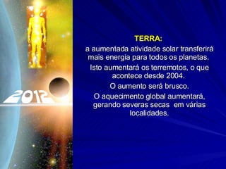 TERRA:   a aumentada atividade solar transferirá mais energia para todos os planetas.  Isto aumentará os terremotos, o que acontece desde 2004.  O aumento será brusco. O aquecimento global aumentará, gerando severas secas  em várias localidades. 