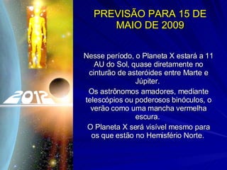 PREVISÃO PARA 15 DE MAIO DE 2009 Nesse período, o Planeta X estará a 11 AU do Sol, quase diretamente no cinturão de asteróides entre Marte e Júpiter.  Os astrônomos amadores, mediante telescópios ou poderosos binóculos, o verão como uma mancha vermelha escura.  O Planeta X será visível mesmo para os que estão no Hemisfério Norte.  