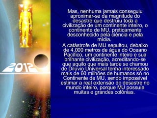 Mas, nenhuma jamais conseguiu aproximar-se da magnitude do desastre que destruiu toda a civilização de um continente inteiro, o continente de MU, praticamente desconhecido pela ciência e pela mídia.  A catástrofe de MU sepultou, debaixo de 4.000 metros de água do Oceano Pacífico, um continente inteiro e sua brilhante civilização, acreditando-se que aquilo que mais tarde se chamou de Dilúvio Universal tenha interessado mais de 60 milhões de humanos só no Continente de MU, sendo impossível estimar a real extensão do desastre no mundo inteiro, porque MU possuía muitas e grandes colônias.  